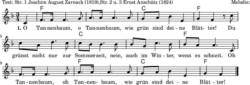 
\version "2.12.3"

%\language "deutsch"

\layout {
  indent = #0
  \context {
    \Lyrics
      \override LyricSpace #'minimum-distance = #1.6
  }
}

\header {
%  title="O Tannenbaum"
  composer="Melodie: Volkslied (16. Jh.)"
  poet="Text: Str. 1 Joachim August Zarnack (1819),Str. 2 u. 3 Ernst Anschütz (1824)"
  tagline = ""
}


Melodie=\relative c' {
	\autoBeamOn
 	\partial 4 c 
 	f8. f16 f4. g8
	a8. a16 a4. a8
	g8 a bes4 e,
	g f r8 c'
	c a d4. c8
	c bes bes4. bes8
	bes g c4. bes8
	bes a a4. c,8
	f8. f16 f4. g8
	a8. a16 a4. a8
	g8 a bes4 e,
	g f
	\bar "|."
}


Akkorde= \chordmode {
  
  s4 f1. c2. f1. c1. f1. f2. c2. f2
}

Text=\lyricmode {
	\set stanza = #"1."	
	O Tan -- nen -- baum, o Tan -- nen -- baum,
	wie grün sind dei -- ne Blät- ter!
	Du grünst nicht nur zur Som -- mer -- zeit,
	nein, auch im Win -- ter, wenn es schneit._
	Oh Tan -- nen -- baum, oh Tan -- nen- baum,
	wie grün sind dei -- ne Blät -- ter!
}


\score{
  <<
    \new ChordNames {\Akkorde}
    \new Voice = "Melodie" {
      \autoBeamOff
      \clef violin
      \key f \major
      \time 3/4
      \Melodie
    }
    \new Lyrics = Strophe \lyricsto Melodie \Text
  >>
  %\midi{}
}
